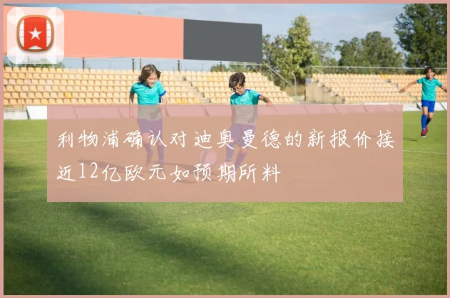 利物浦确认对迪奥曼德的新报价接近12亿欧元如预期所料