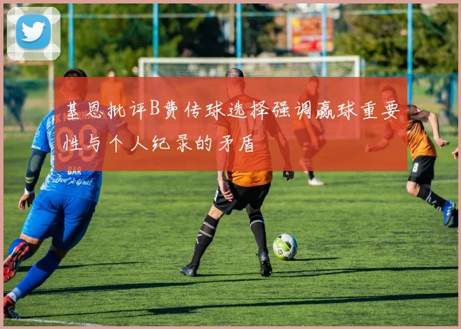 基恩批评B费传球选择强调赢球重要性与个人纪录的矛盾