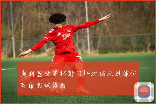 奥利塞世界杯射门14次仍未进球何时能打破僵局