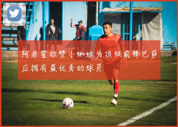 阿劳霍称赞小蜘蛛为顶级前锋巴萨应拥有最优秀的球员