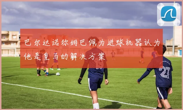 巴尔达诺称姆巴佩为进球机器认为他是皇马的解决方案