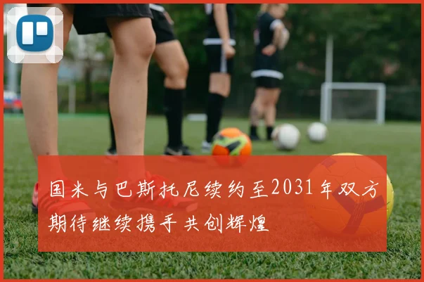 国米与巴斯托尼续约至2031年双方期待继续携手共创辉煌