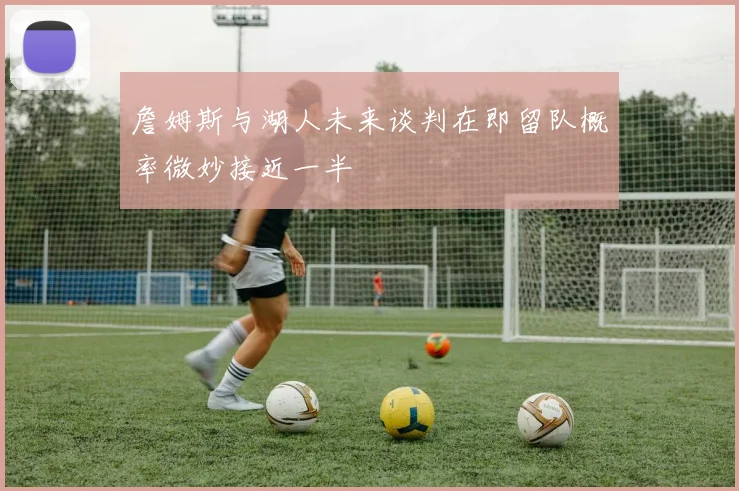 詹姆斯与湖人未来谈判在即留队概率微妙接近一半