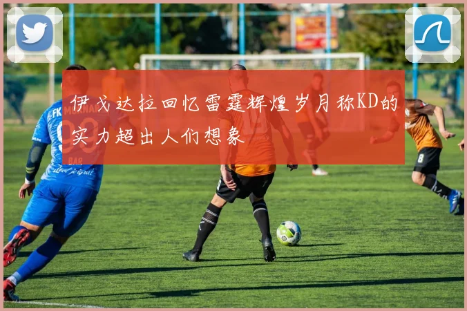 伊戈达拉回忆雷霆辉煌岁月称KD的实力超出人们想象