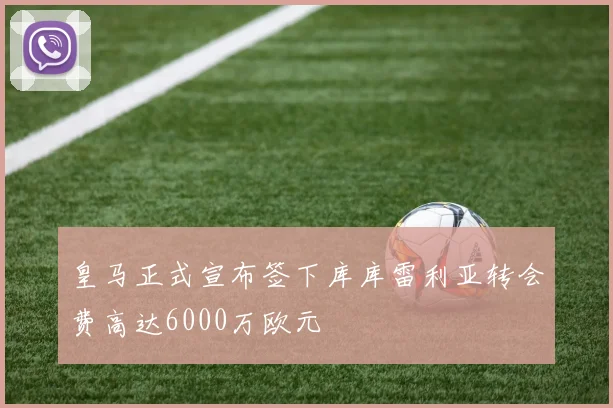 皇马正式宣布签下库库雷利亚转会费高达6000万欧元
