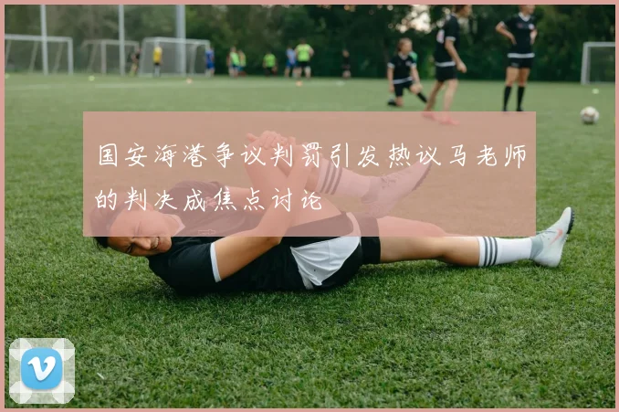 国安海港争议判罚引发热议马老师的判决成焦点讨论