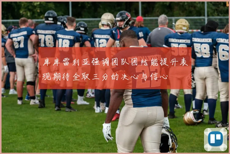 库库雷利亚强调团队团结能提升表现期待全取三分的决心与信心