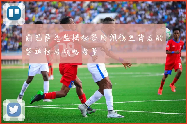 前巴萨总监揭秘签约佩德里背后的紧迫性与战略考量