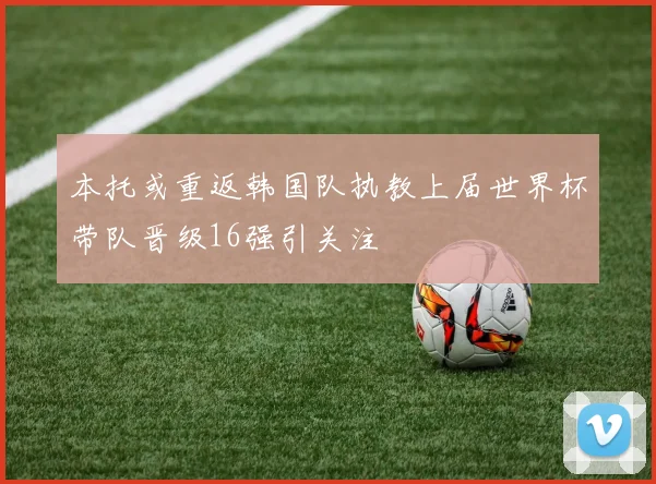 本托或重返韩国队执教上届世界杯带队晋级16强引关注