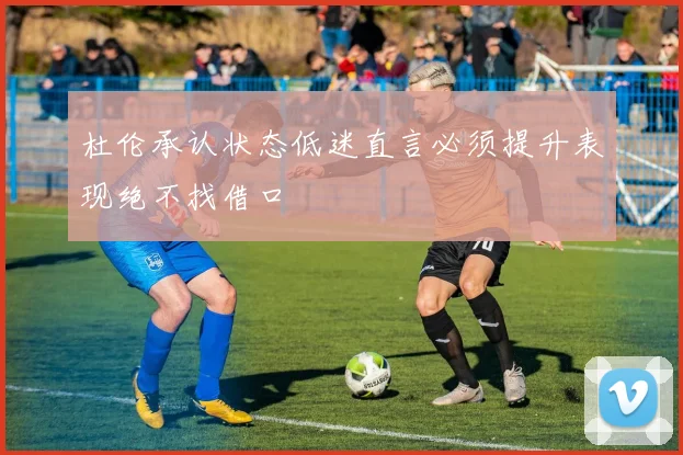 杜伦承认状态低迷直言必须提升表现绝不找借口