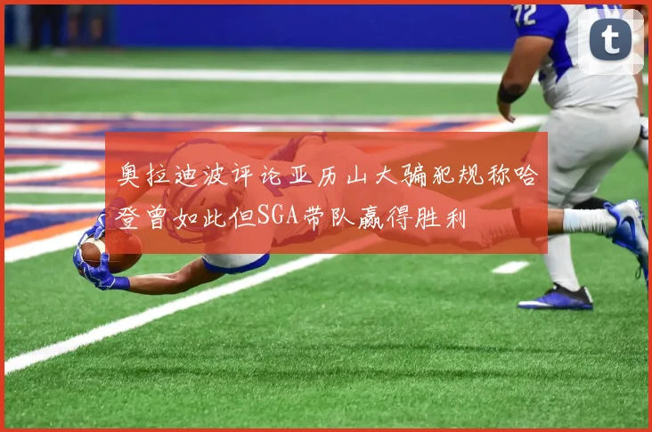 奥拉迪波评论亚历山大骗犯规称哈登曾如此但SGA带队赢得胜利