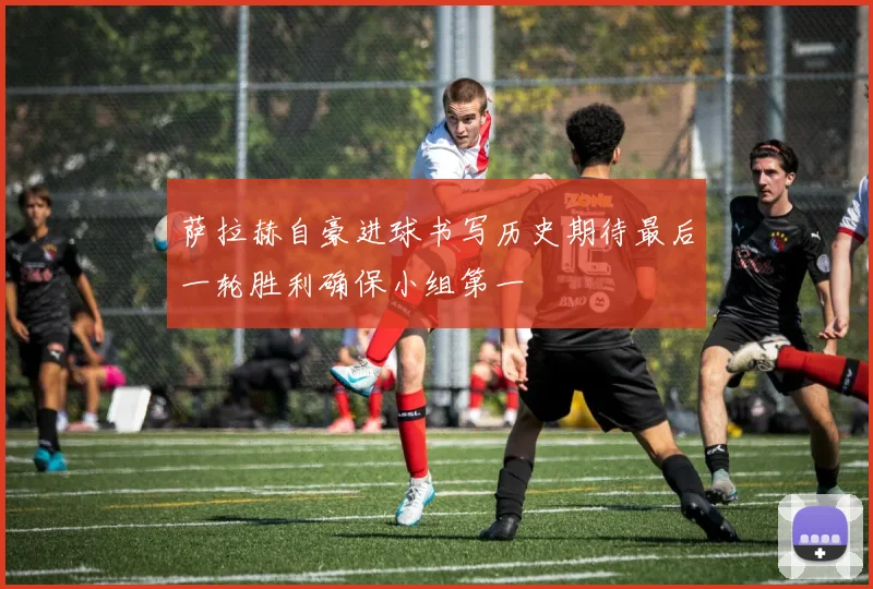 萨拉赫自豪进球书写历史期待最后一轮胜利确保小组第一