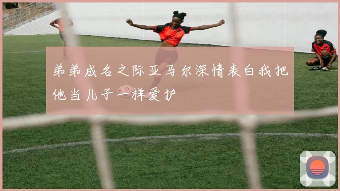 弟弟成名之际亚马尔深情表白我把他当儿子一样爱护