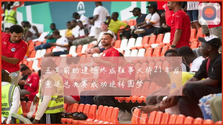 五年前的遗憾终成往事大桥21年后重返总决赛成功逆转圆梦