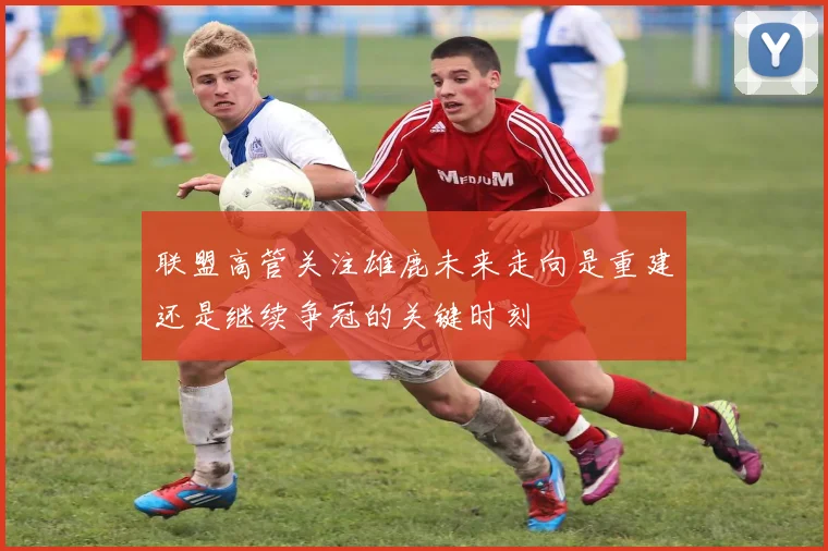 联盟高管关注雄鹿未来走向是重建还是继续争冠的关键时刻
