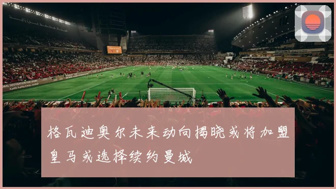 格瓦迪奥尔未来动向揭晓或将加盟皇马或选择续约曼城