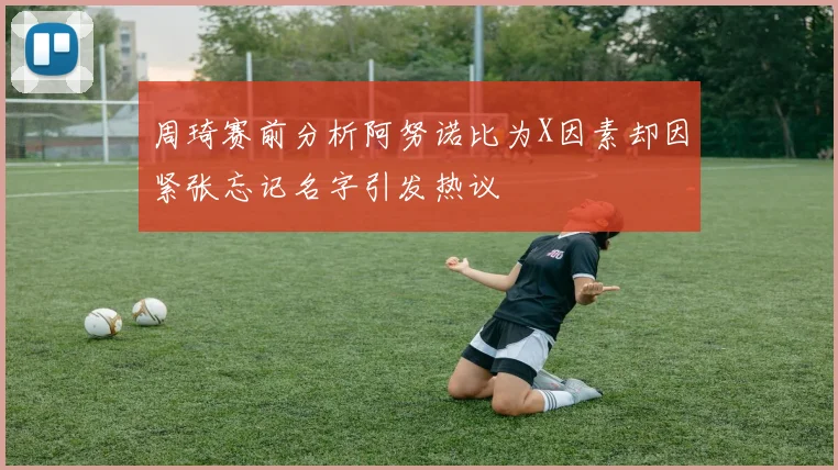 周琦赛前分析阿努诺比为X因素却因紧张忘记名字引发热议