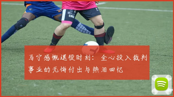 马宁感慨退役时刻：全心投入裁判事业的无悔付出与热泪回忆
