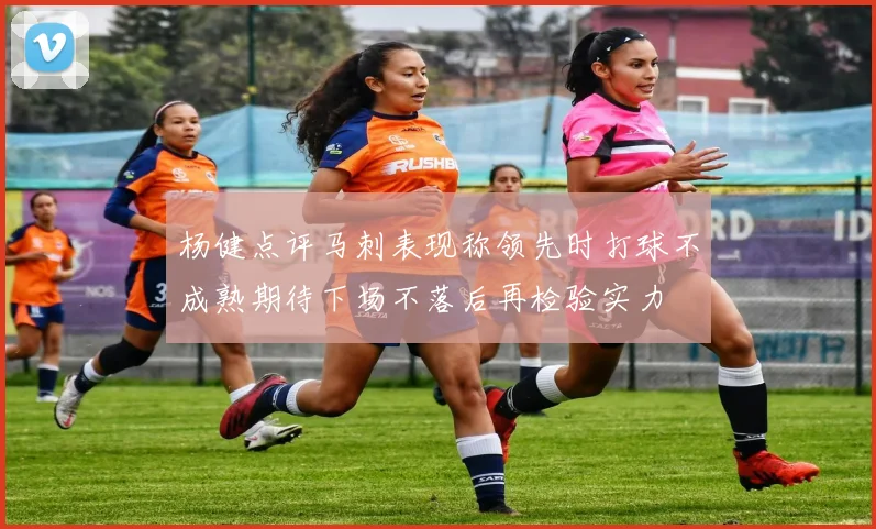 杨健点评马刺表现称领先时打球不成熟期待下场不落后再检验实力