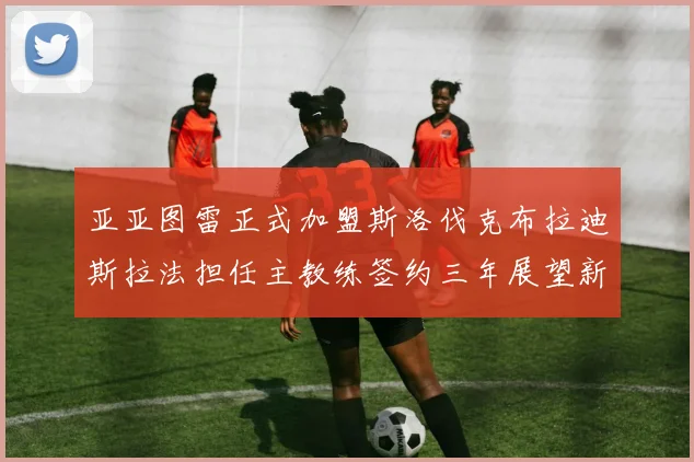 亚亚图雷正式加盟斯洛伐克布拉迪斯拉法担任主教练签约三年展望新篇章