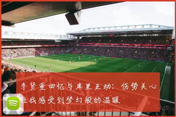 李贤重回忆与库里互动：伤势关心让我感受到梦幻般的温暖