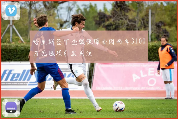 哈里斯签下全额保障合同两年3100万无选项引发关注