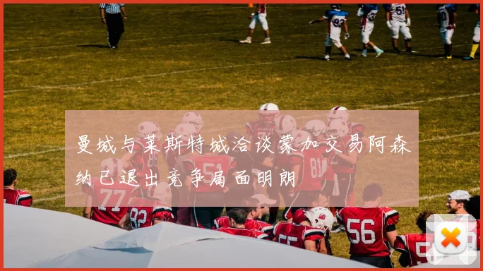 曼城与莱斯特城洽谈蒙加交易阿森纳已退出竞争局面明朗
