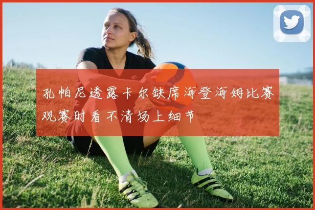 孔帕尼透露卡尔缺席海登海姆比赛观赛时看不清场上细节