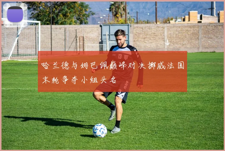 哈兰德与姆巴佩巅峰对决挪威法国末轮争夺小组头名