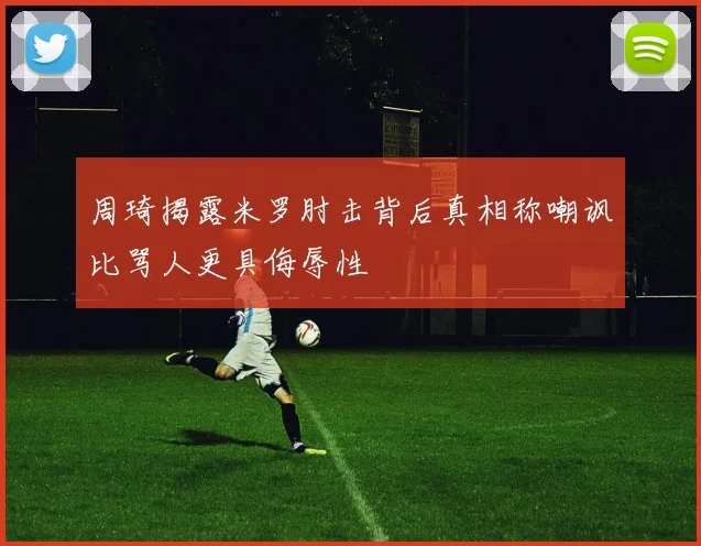 周琦揭露米罗肘击背后真相称嘲讽比骂人更具侮辱性